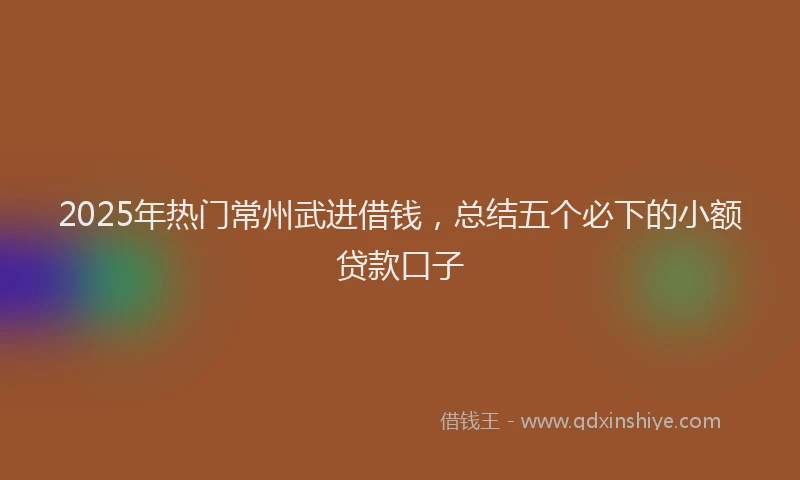 2025年热门常州武进借钱，总结五个必下的小额贷款口子