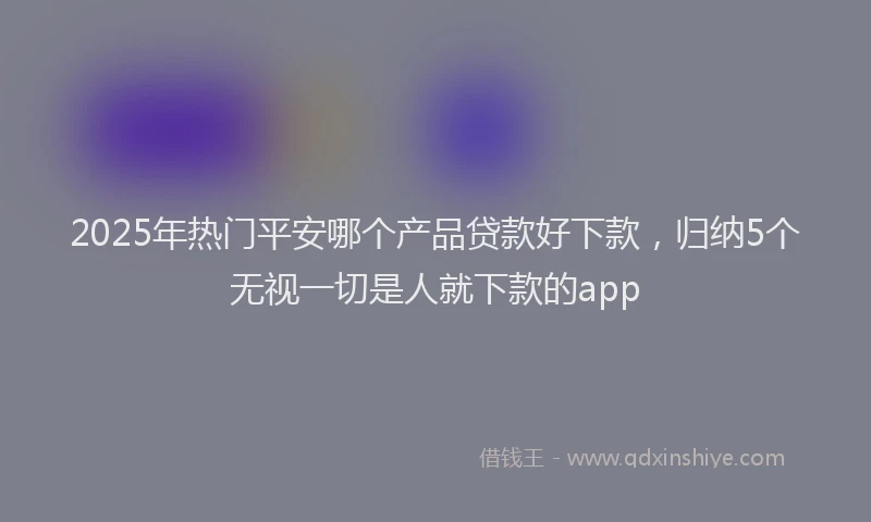 2025年热门平安哪个产品贷款好下款，归纳5个无视一切是人就下款的app