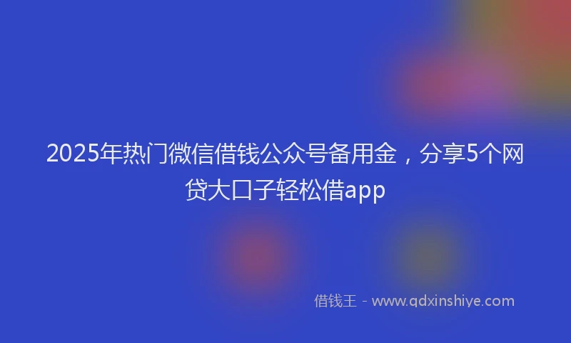 2025年热门微信借钱公众号备用金，分享5个网贷大口子轻松借app