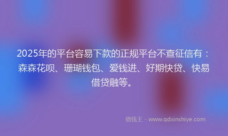 2025年的平台容易下款的正规平台不查征信有：森森花呗、珊瑚钱包、爱钱进、好期快贷、快易借贷融等。