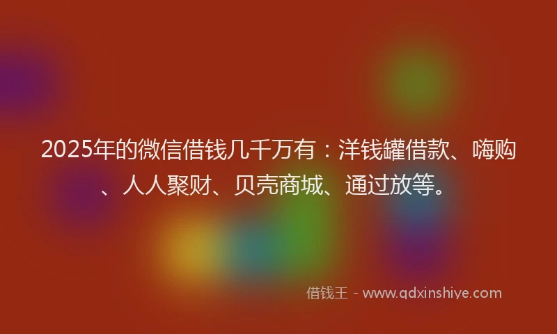 2025年的微信借钱几千万有：洋钱罐借款、嗨购、人人聚财、贝壳商城、通过放等。
