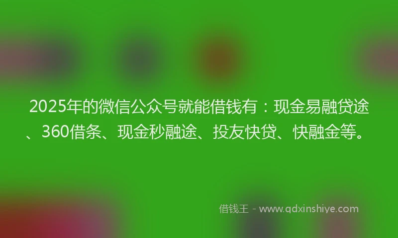 2025年的微信公众号就能借钱有：现金易融贷途、360借条、现金秒融途、投友快贷、快融金等。