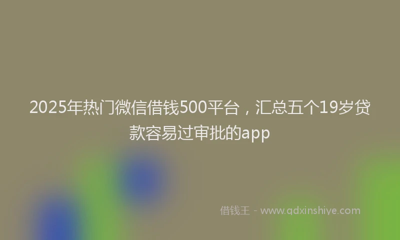 2025年热门微信借钱500平台，汇总五个19岁贷款容易过审批的app