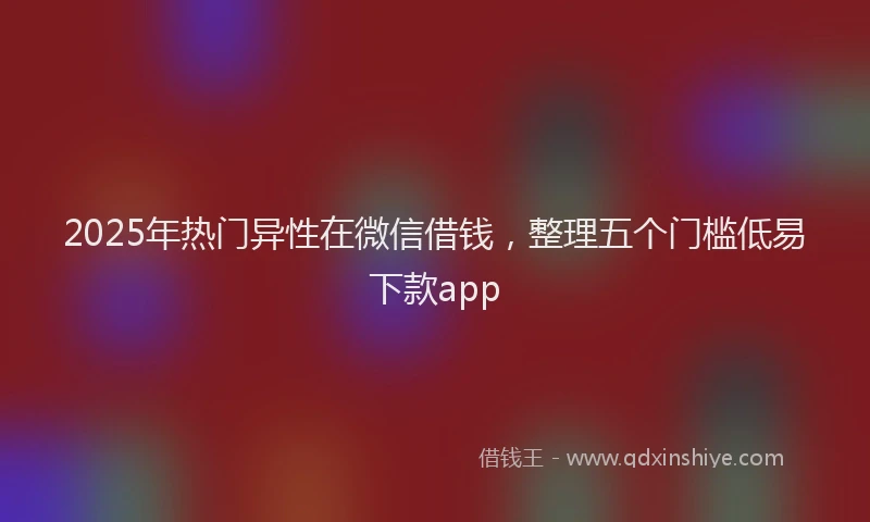 2025年热门异性在微信借钱，整理五个门槛低易下款app