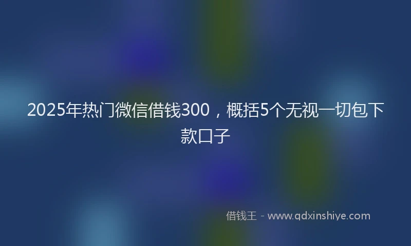 2025年热门微信借钱300，概括5个无视一切包下款口子