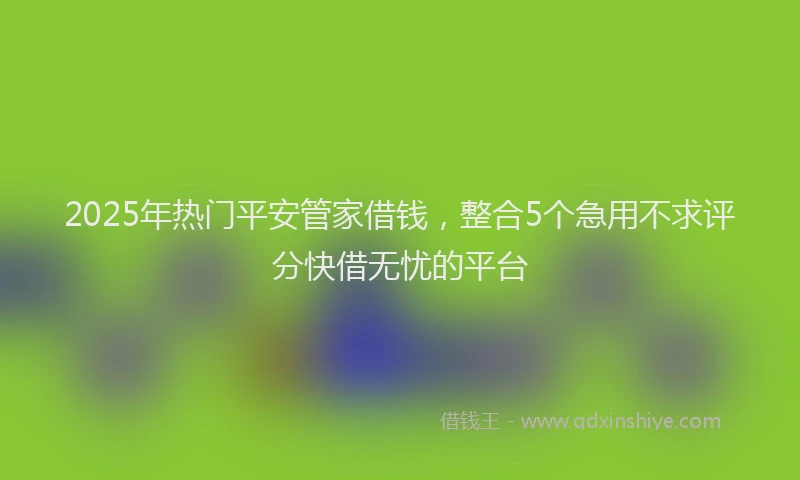 2025年热门平安管家借钱，整合5个急用不求评分快借无忧的平台