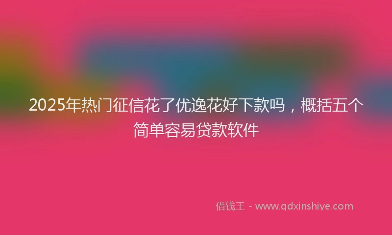 2025年热门征信花了优逸花好下款吗，概括五个简单容易贷款软件