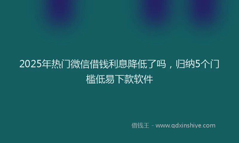 2025年热门微信借钱利息降低了吗，归纳5个门槛低易下款软件