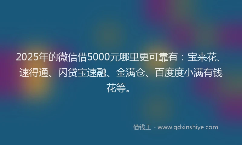 2025年的微信借5000元哪里更可靠有：宝来花、速得通、闪贷宝速融、金满仓、百度度小满有钱花等。