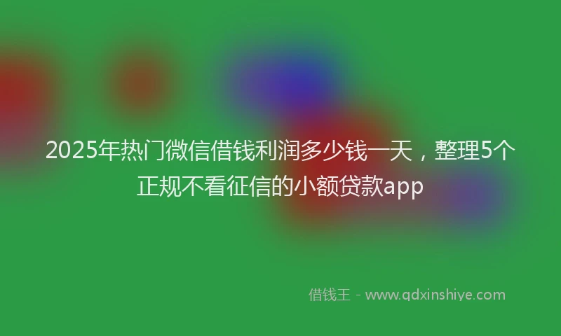 2025年热门微信借钱利润多少钱一天，整理5个正规不看征信的小额贷款app
