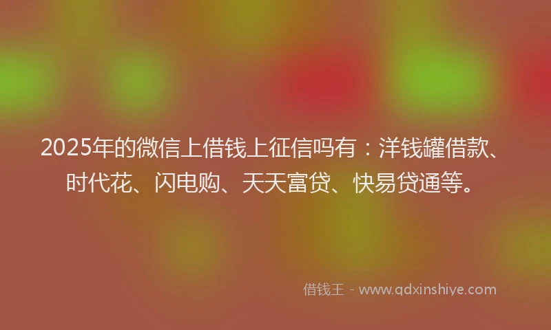 2025年的微信上借钱上征信吗有：洋钱罐借款、时代花、闪电购、天天富贷、快易贷通等。