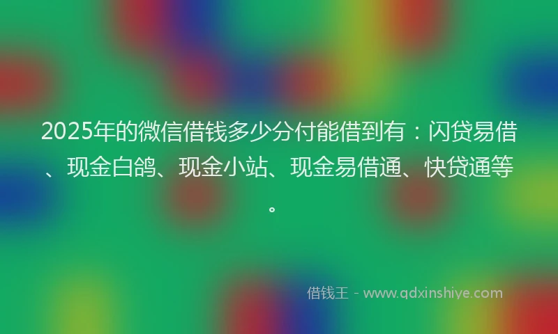 2025年的微信借钱多少分付能借到有：闪贷易借、现金白鸽、现金小站、现金易借通、快贷通等。