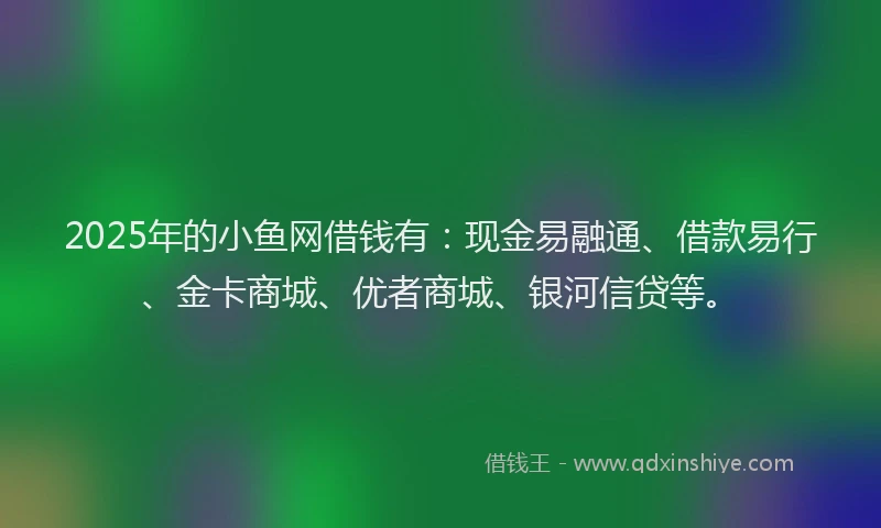 2025年的小鱼网借钱有:现金易融通、借款易行、金卡商城、优者商城、银河信贷等。