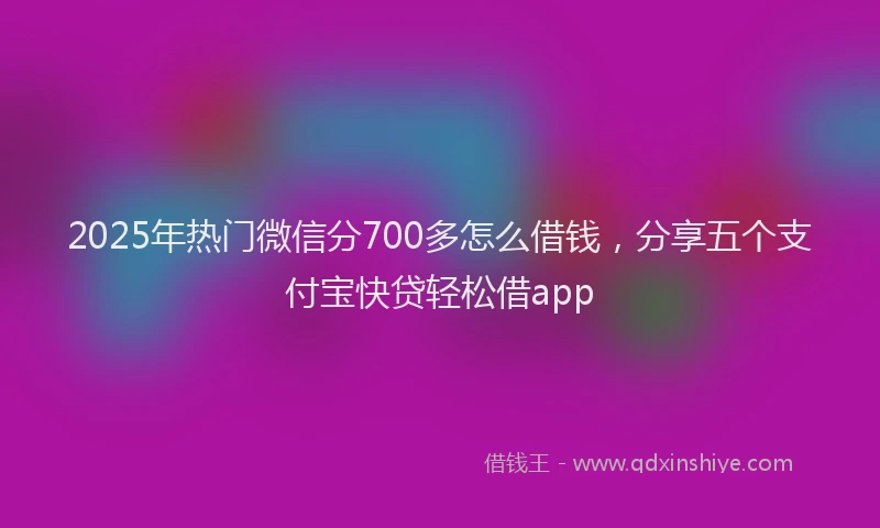 2025年热门微信分700多怎么借钱，分享五个支付宝快贷轻松借app