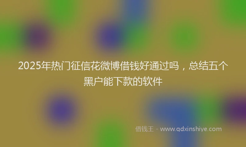 2025年热门征信花微博借钱好通过吗，总结五个黑户能下款的软件