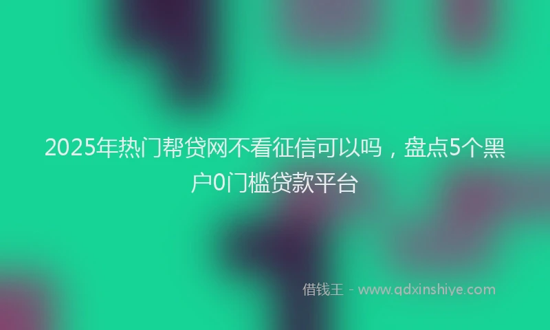 2025年热门帮贷网不看征信可以吗，盘点5个黑户0门槛贷款平台