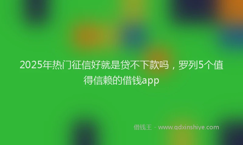 2025年热门征信好就是贷不下款吗，罗列5个值得信赖的借钱app