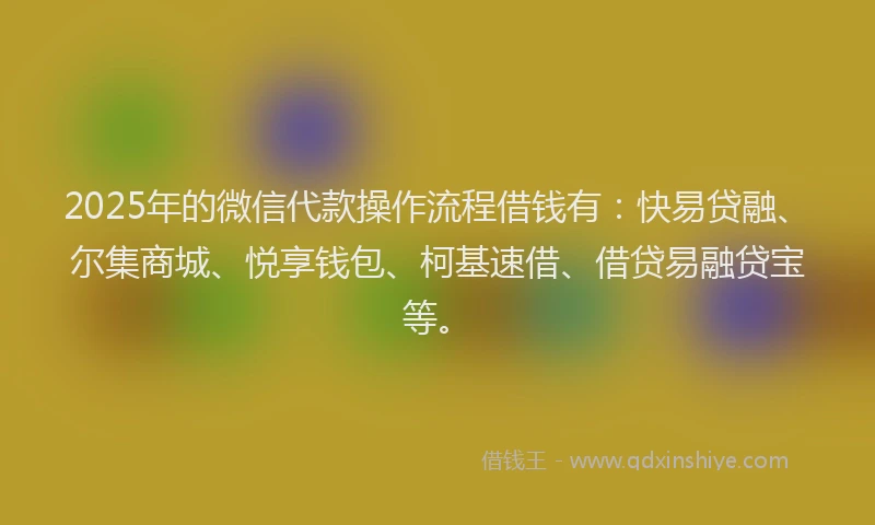 2025年的微信代款操作流程借钱有：快易贷融、尔集商城、悦享钱包、柯基速借、借贷易融贷宝等。