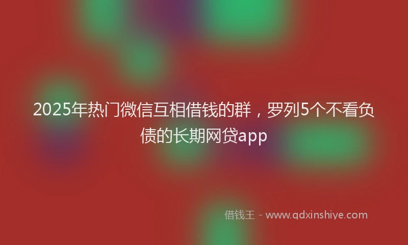 2025年热门微信互相借钱的群，罗列5个不看负债的长期网贷app
