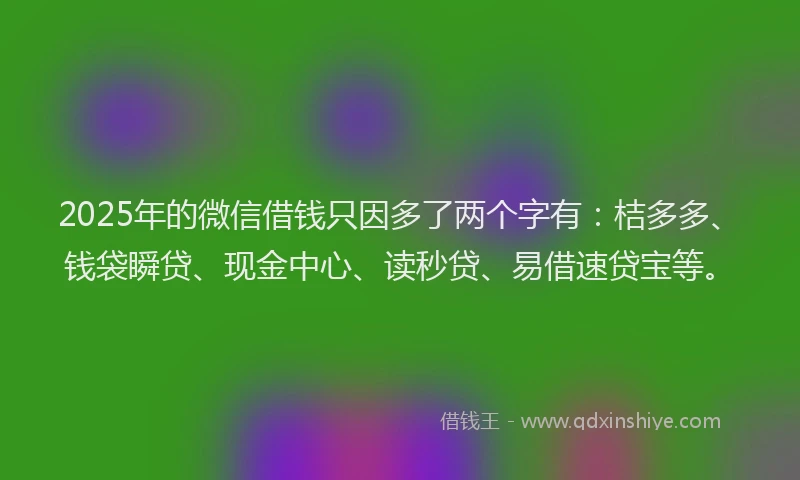 2025年的微信借钱只因多了两个字有：桔多多、钱袋瞬贷、现金中心、读秒贷、易借速贷宝等。