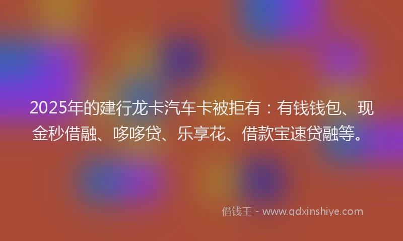 2025年的建行龙卡汽车卡被拒有：有钱钱包、现金秒借融、哆哆贷、乐享花、借款宝速贷融等。