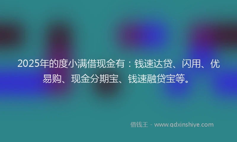 2025年的度小满借现金有：钱速达贷、闪用、优易购、现金分期宝、钱速融贷宝等。