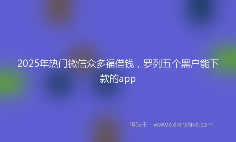 2025年热门微信众多福借钱，罗列五个黑户能下款的app