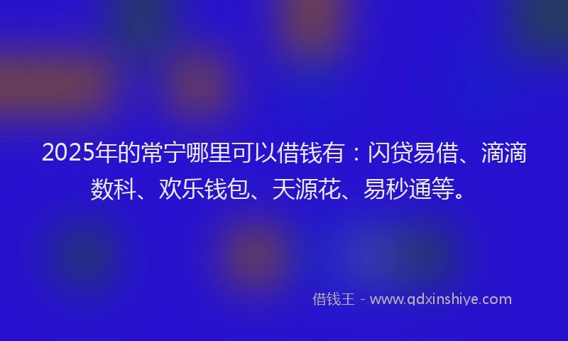 2025年的常宁哪里可以借钱有：闪贷易借、滴滴数科、欢乐钱包、天源花、易秒通等。