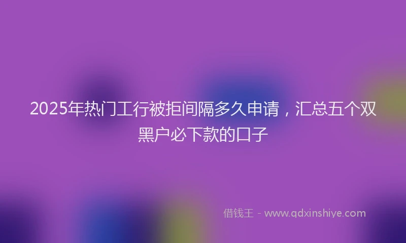 2025年热门工行被拒间隔多久申请，汇总五个双黑户必下款的口子