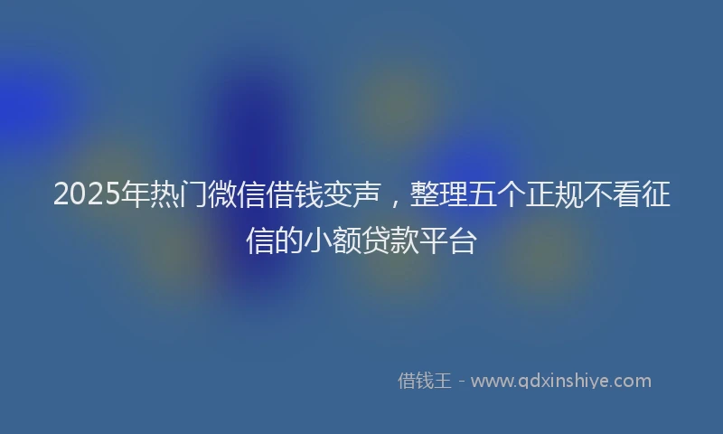 2025年热门微信借钱变声，整理五个正规不看征信的小额贷款平台