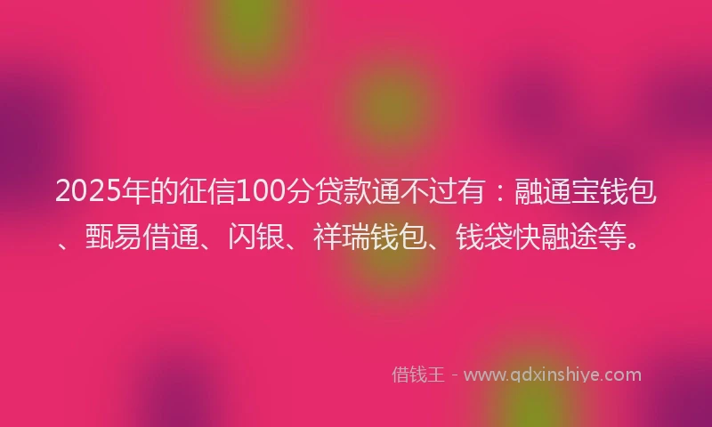 2025年的征信100分贷款通不过有：融通宝钱包、甄易借通、闪银、祥瑞钱包、钱袋快融途等。