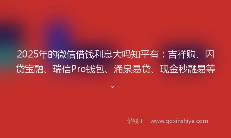 2025年的微信借钱利息大吗知乎有：吉祥购、闪贷宝融、瑞信Pro钱包、涌泉易贷、现金秒融易等。