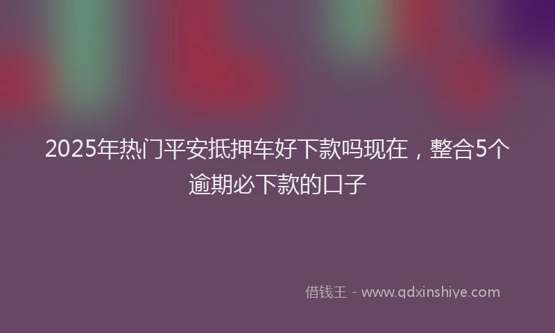 2025年热门平安抵押车好下款吗现在，整合5个逾期必下款的口子