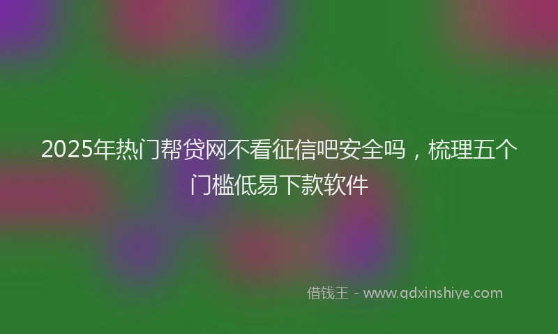2025年热门帮贷网不看征信吧安全吗，梳理五个门槛低易下款软件