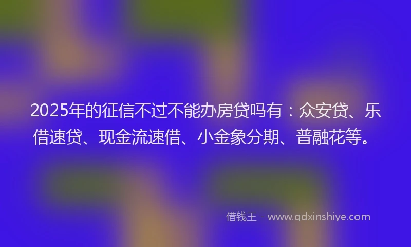 2025年的征信不过不能办房贷吗有：众安贷、乐借速贷、现金流速借、小金象分期、普融花等。