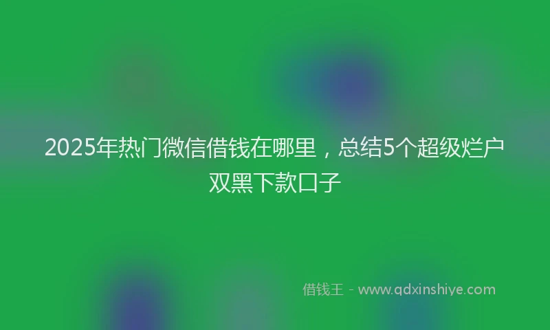 2025年热门微信借钱在哪里，总结5个超级烂户双黑下款口子