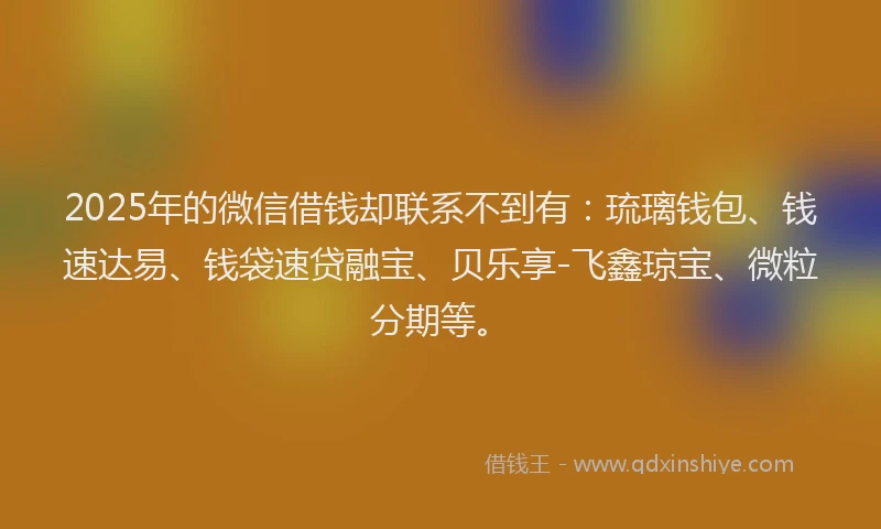 2025年的微信借钱却联系不到有：琉璃钱包、钱速达易、钱袋速贷融宝、贝乐享-飞鑫琼宝、微粒分期等。