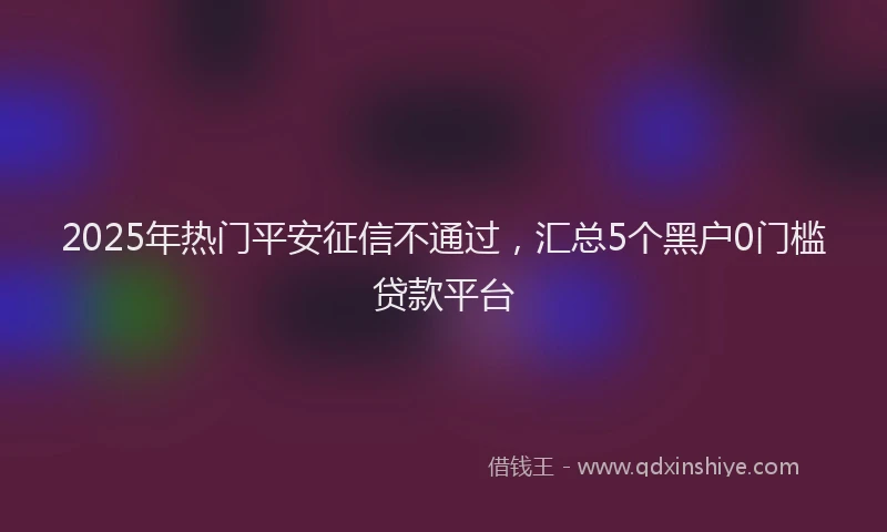2025年热门平安征信不通过，汇总5个黑户0门槛贷款平台