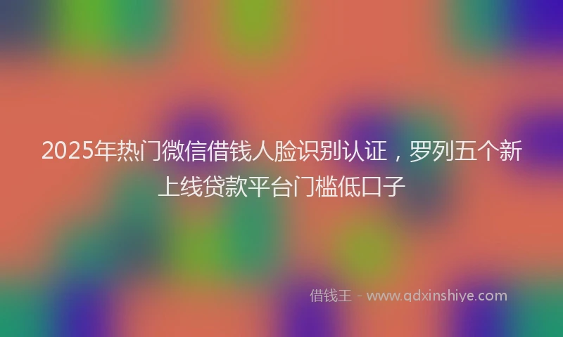 2025年热门微信借钱人脸识别认证，罗列五个新上线贷款平台门槛低口子