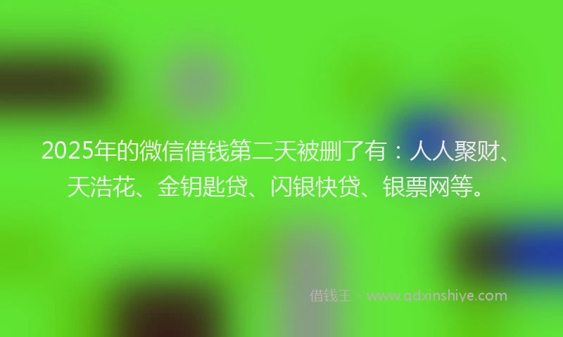 2025年的微信借钱第二天被删了有：人人聚财、天浩花、金钥匙贷、闪银快贷、银票网等。