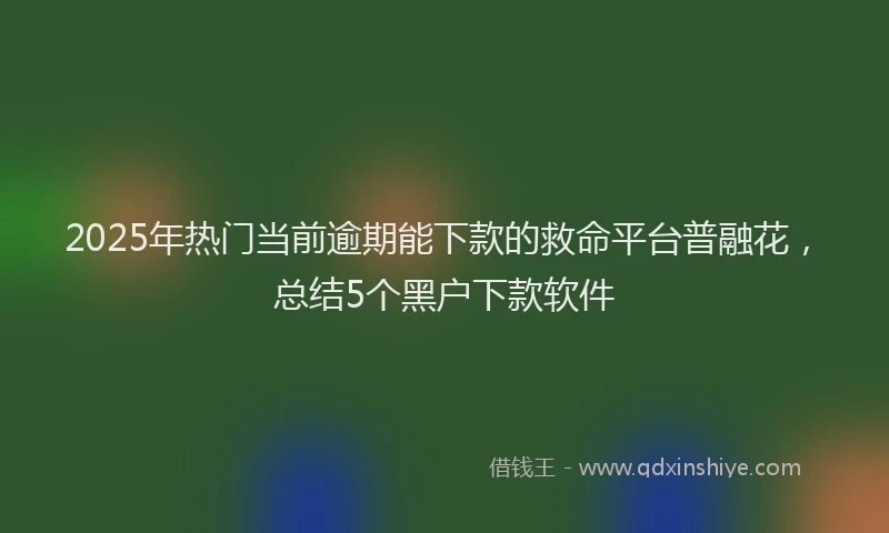 2025年热门当前逾期能下款的救命平台普融花，总结5个黑户下款软件