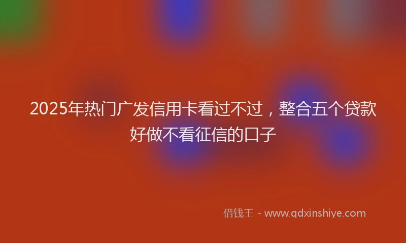 2025年热门广发信用卡看过不过，整合五个贷款好做不看征信的口子