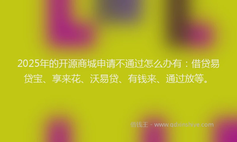 2025年的开源商城申请不通过怎么办有：借贷易贷宝、享来花、沃易贷、有钱来、通过放等。