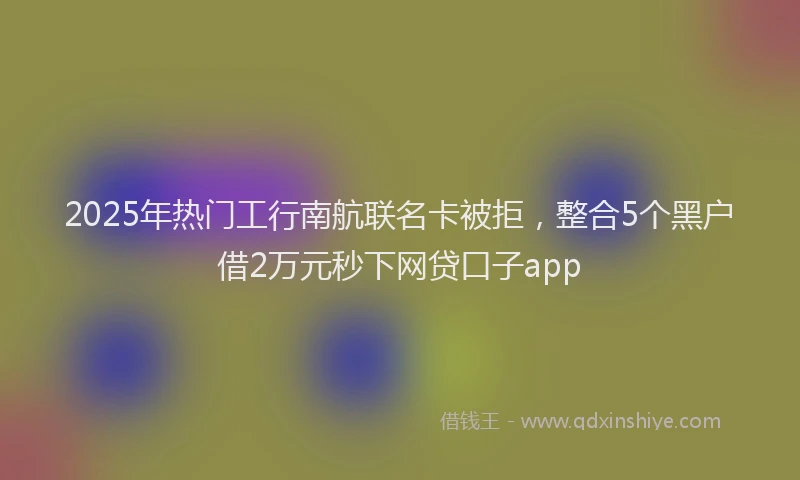2025年热门工行南航联名卡被拒，整合5个黑户借2万元秒下网贷口子app