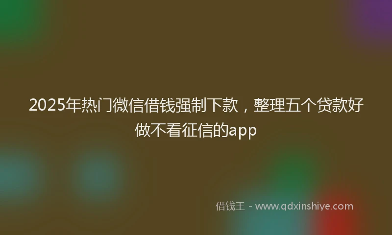 2025年热门微信借钱强制下款，整理五个贷款好做不看征信的app