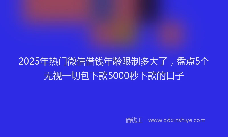 2025年热门微信借钱年龄限制多大了,盘点5个无视一切包下款5000秒下款的口子