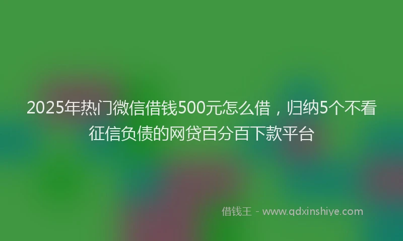 2025年热门微信借钱500元怎么借，归纳5个不看征信负债的网贷百分百下款平台