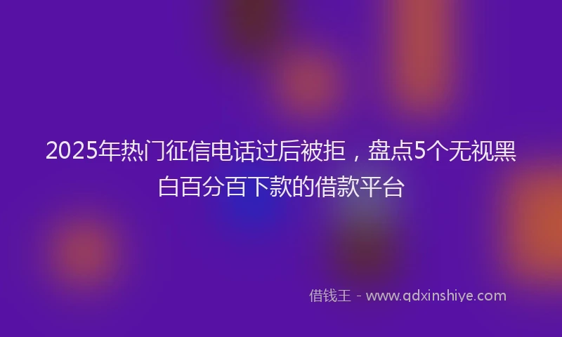 2025年热门征信电话过后被拒，盘点5个无视黑白百分百下款的借款平台