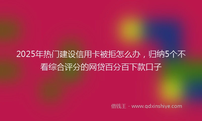 2025年热门建设信用卡被拒怎么办，归纳5个不看综合评分的网贷百分百下款口子