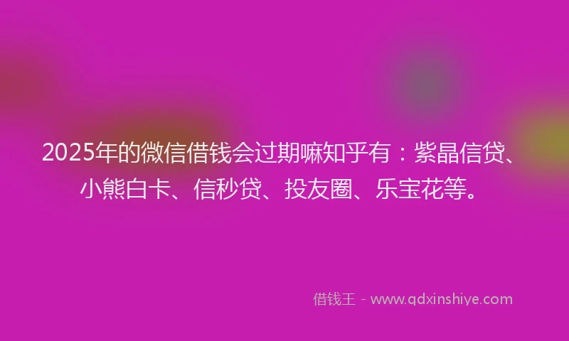 2025年的微信借钱会过期嘛知乎有：紫晶信贷、小熊白卡、信秒贷、投友圈、乐宝花等。